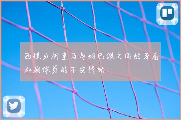 西媒分析皇马与姆巴佩之间的矛盾加剧球员的不安情绪