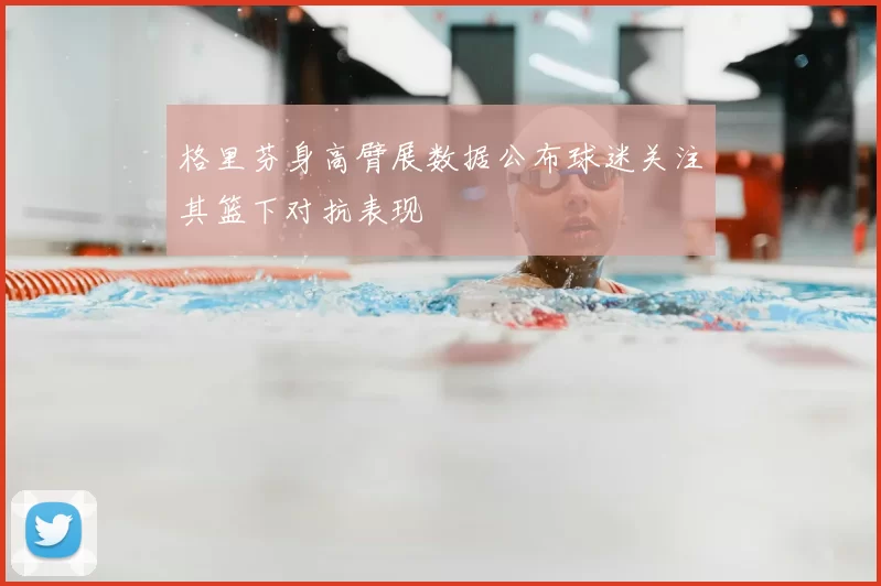 格里芬身高臂展数据公布球迷关注其篮下对抗表现