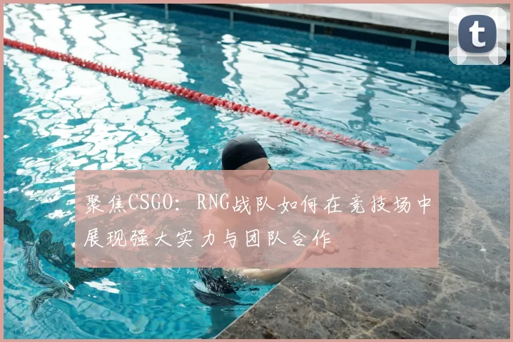 聚焦CSGO：RNG战队如何在竞技场中展现强大实力与团队合作