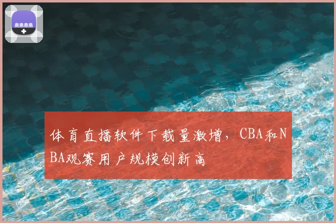 体育直播软件下载量激增，CBA和NBA观赛用户规模创新高