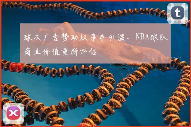 球衣广告赞助权争夺升温，NBA球队商业价值重新评估
