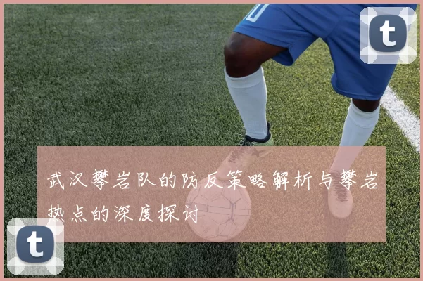武汉攀岩队的防反策略解析与攀岩热点的深度探讨