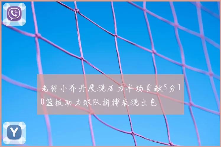 老将小乔丹展现活力半场贡献5分10篮板助力球队拼搏表现出色