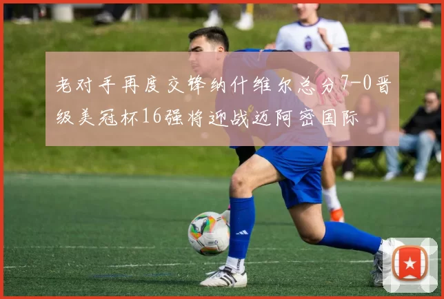 老对手再度交锋纳什维尔总分7-0晋级美冠杯16强将迎战迈阿密国际
