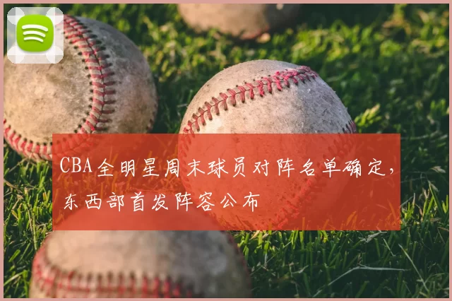 CBA全明星周末球员对阵名单确定，东西部首发阵容公布