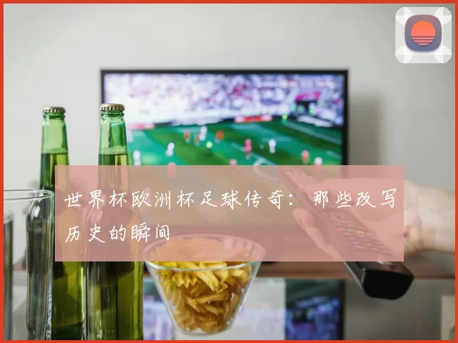 世界杯欧洲杯足球传奇：那些改写历史的瞬间