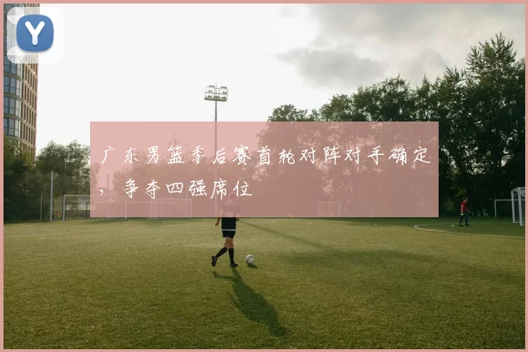 广东男篮季后赛首轮对阵对手确定,争夺四强席位