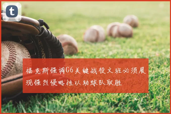 福克斯强调G6关键战役文班必须展现强烈侵略性以助球队取胜