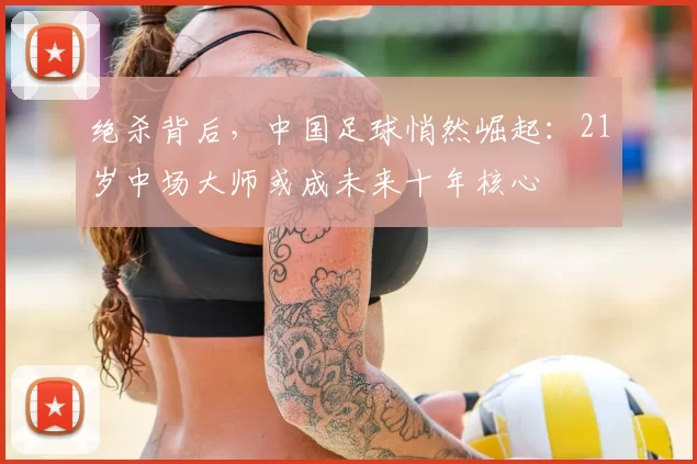 绝杀背后，中国足球悄然崛起：21岁中场大师或成未来十年核心