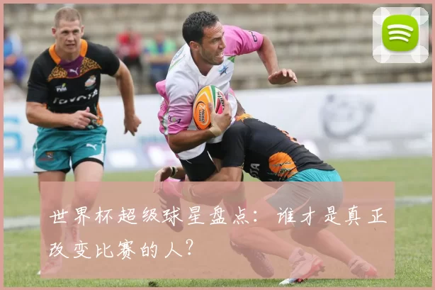 世界杯超级球星盘点：谁才是真正改变比赛的人？