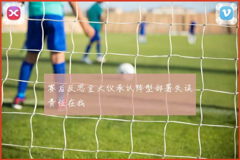 赛后反思金大仪承认阵型部署失误责任在我