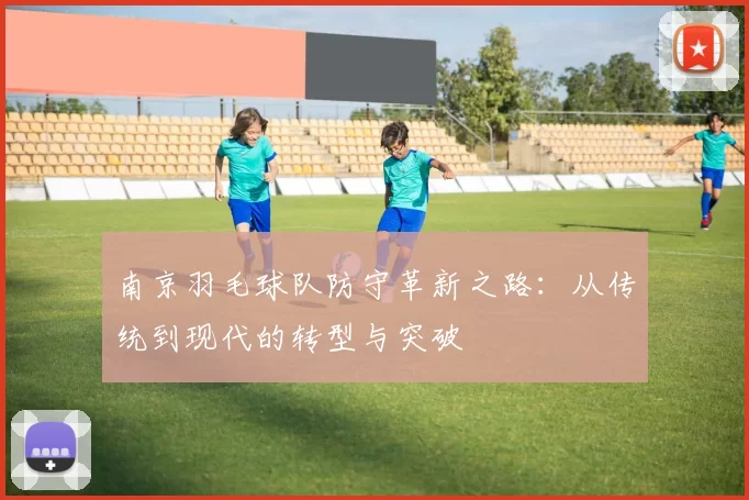 南京羽毛球队防守革新之路：从传统到现代的转型与突破