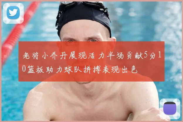 老将小乔丹展现活力半场贡献5分10篮板助力球队拼搏表现出色