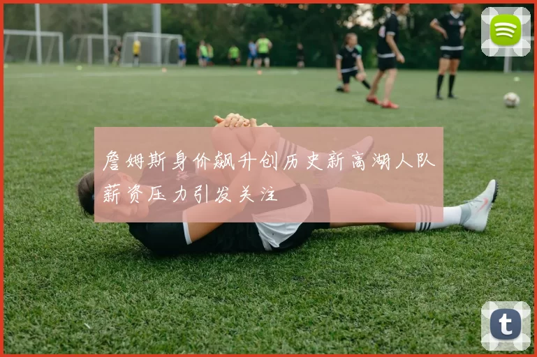 詹姆斯身价飙升创历史新高湖人队薪资压力引发关注