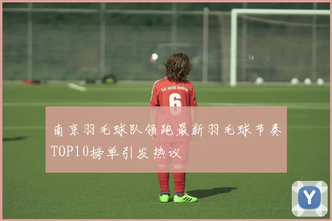 南京羽毛球队领跑最新羽毛球节奏TOP10榜单引发热议