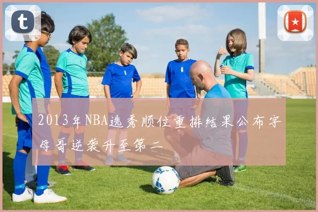 2013年NBA选秀顺位重排结果公布字母哥逆袭升至第二