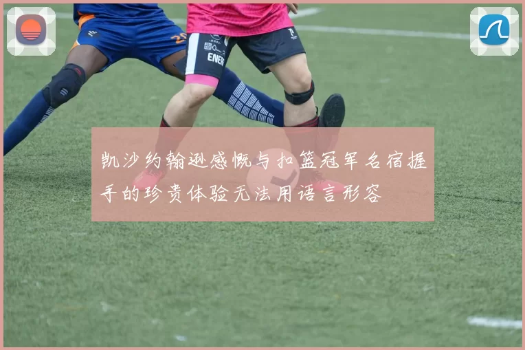 凯沙约翰逊感慨与扣篮冠军名宿握手的珍贵体验无法用语言形容