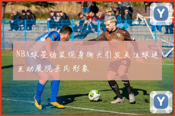 NBA球星伪装现身街头引发关注球迷互动展现亲民形象