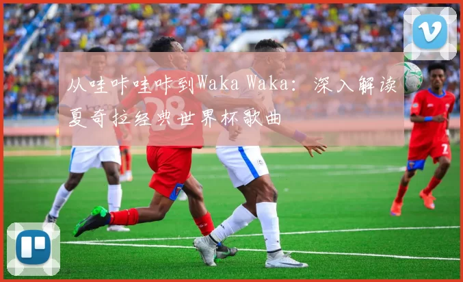 从哇咔哇咔到Waka Waka：深入解读夏奇拉经典世界杯歌曲