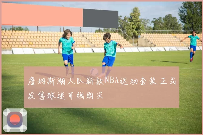 詹姆斯湖人队新款NBA运动套装正式发售球迷可线购买