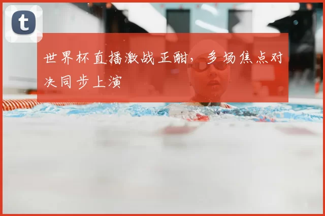 世界杯直播激战正酣，多场焦点对决同步上演