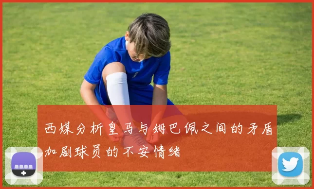 西媒分析皇马与姆巴佩之间的矛盾加剧球员的不安情绪