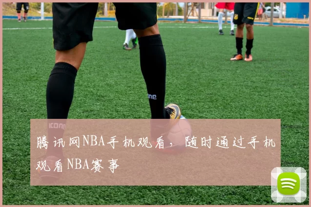 腾讯网NBA手机观看，随时通过手机观看NBA赛事