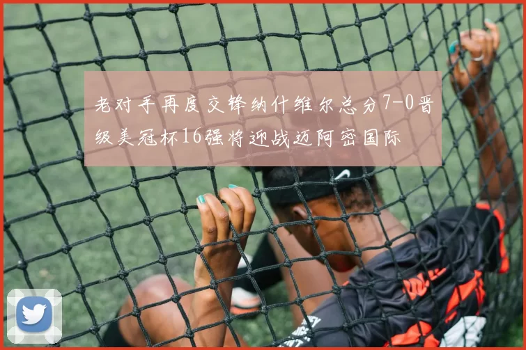 老对手再度交锋纳什维尔总分7-0晋级美冠杯16强将迎战迈阿密国际