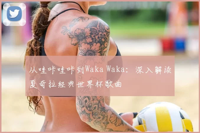 从哇咔哇咔到Waka Waka：深入解读夏奇拉经典世界杯歌曲