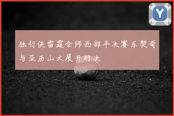 独行侠雷霆会师西部半决赛东契奇与亚历山大展开对决