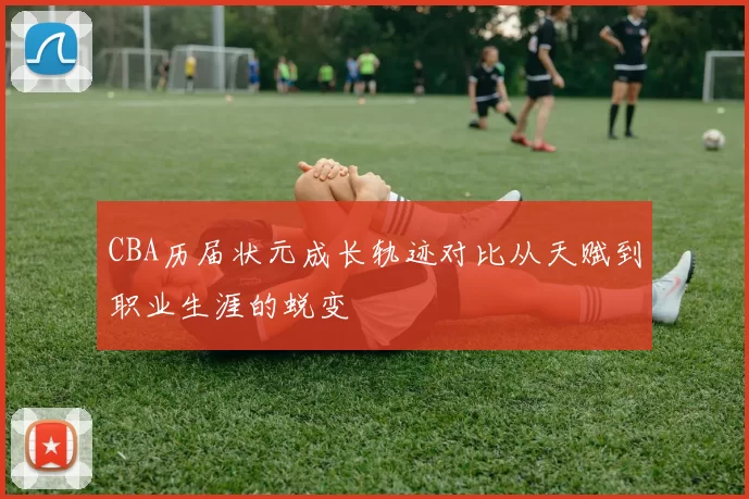 CBA历届状元成长轨迹对比从天赋到职业生涯的蜕变