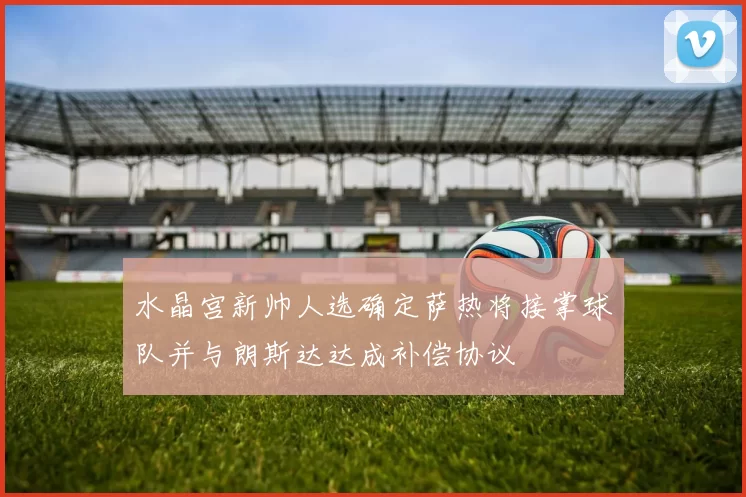 水晶宫新帅人选确定萨热将接掌球队并与朗斯达达成补偿协议
