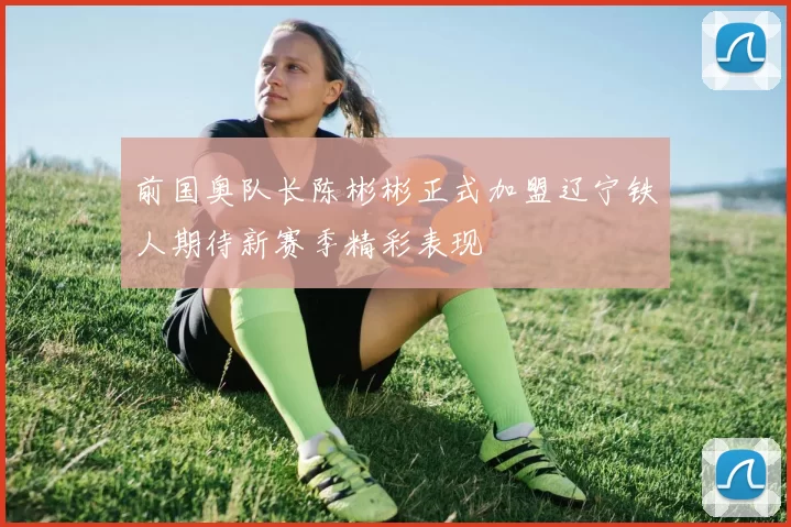 前国奥队长陈彬彬正式加盟辽宁铁人期待新赛季精彩表现