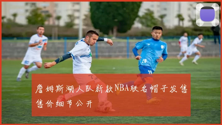 詹姆斯湖人队新款NBA联名帽子发售售价细节公开