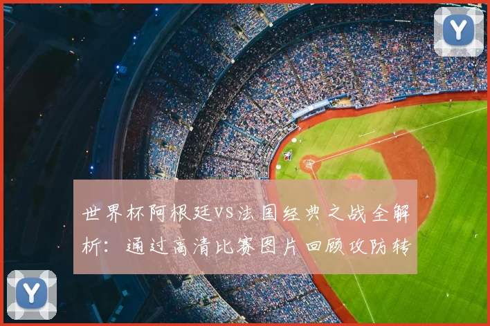世界杯阿根廷vs法国经典之战全解析:通过高清比赛图片回顾攻防转换与决胜时刻