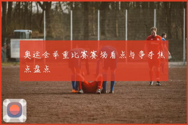 奥运会举重比赛赛场看点与争夺焦点盘点