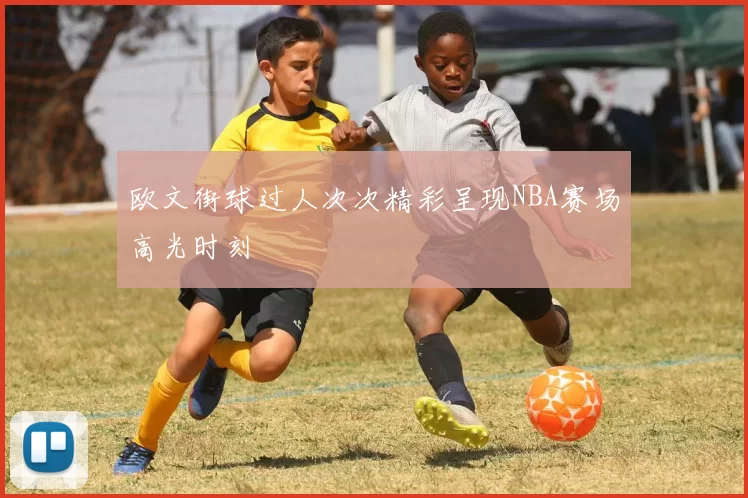 欧文街球过人次次精彩呈现NBA赛场高光时刻