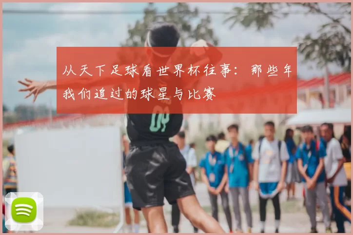 从天下足球看世界杯往事:那些年我们追过的球星与比赛