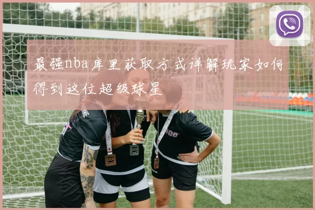 最强nba库里获取方式详解玩家如何得到这位超级球星