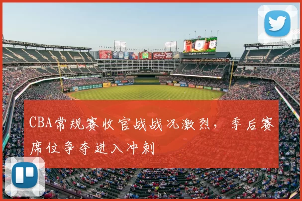 CBA常规赛收官战战况激烈，季后赛席位争夺进入冲刺