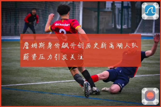 詹姆斯身价飙升创历史新高湖人队薪资压力引发关注