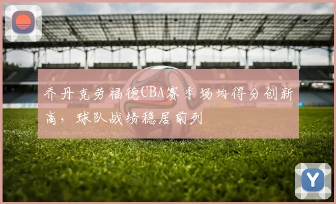 乔丹克劳福德CBA赛季场均得分创新高，球队战绩稳居前列