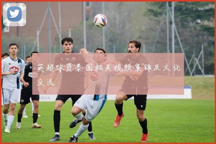 英超球员泰国相关视频集锦及文化交流