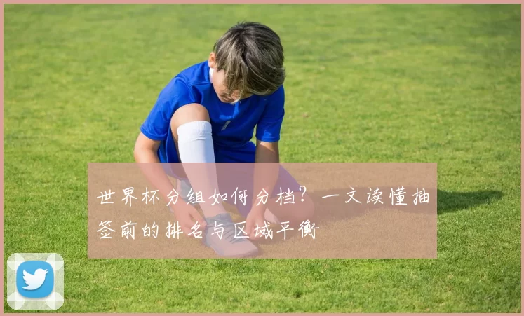 世界杯分组如何分档？一文读懂抽签前的排名与区域平衡