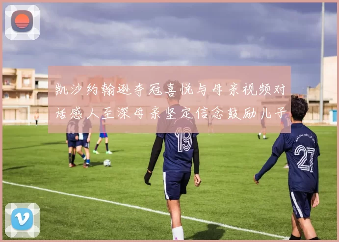 凯沙约翰逊夺冠喜悦与母亲视频对话感人至深母亲坚定信念鼓励儿子追梦