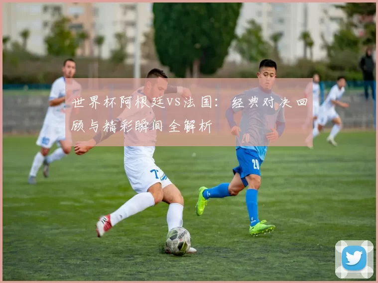 世界杯阿根廷vs法国:经典对决回顾与精彩瞬间全解析