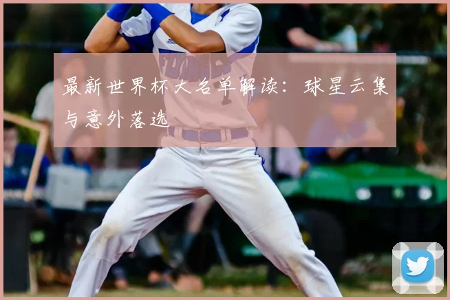 最新世界杯大名单解读:球星云集与意外落选