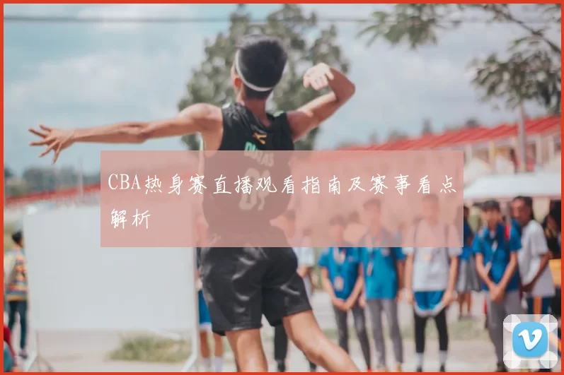 CBA热身赛直播观看指南及赛事看点解析