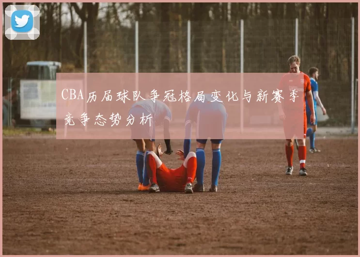 CBA历届球队争冠格局变化与新赛季竞争态势分析
