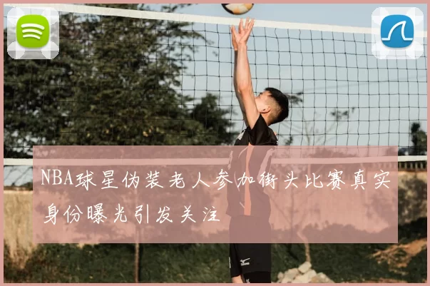 NBA球星伪装老人参加街头比赛真实身份曝光引发关注